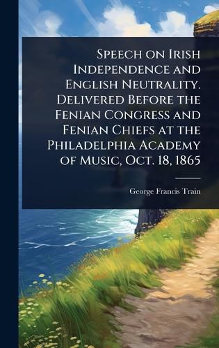 Cover image for Speech on Irish Independence and English Neutrality. Delivered Before the Fenian Congress and Fenian Chiefs at the Philadelphia Academy of Music, Oct. 18, 1865