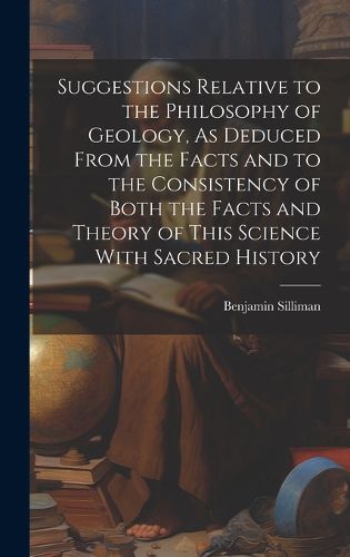 Cover image for Suggestions Relative to the Philosophy of Geology, As Deduced From the Facts and to the Consistency of Both the Facts and Theory of This Science With Sacred History