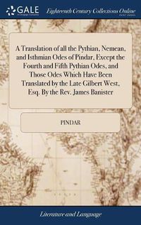 Cover image for A Translation of all the Pythian, Nemean, and Isthmian Odes of Pindar, Except the Fourth and Fifth Pythian Odes, and Those Odes Which Have Been Translated by the Late Gilbert West, Esq. By the Rev. James Banister