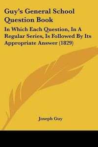 Cover image for Guy's General School Question Book: In Which Each Question, in a Regular Series, Is Followed by Its Appropriate Answer (1829)