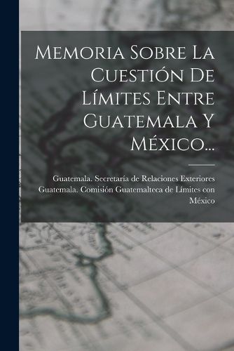 Cover image for Memoria Sobre La Cuestion De Limites Entre Guatemala Y Mexico...