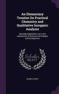 Cover image for An Elementary Treatise on Practical Chemistry and Qualitative Inorganic Analysis: Specially Adapted for Use in the Laboratories of Schools and Colleges, and by Beginners