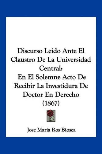 Cover image for Discurso Leido Ante El Claustro de La Universidad Central: En El Solemne Acto de Recibir La Investidura de Doctor En Derecho (1867)