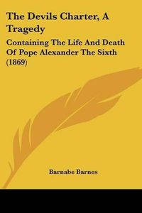 Cover image for The Devils Charter, a Tragedy: Containing the Life and Death of Pope Alexander the Sixth (1869)