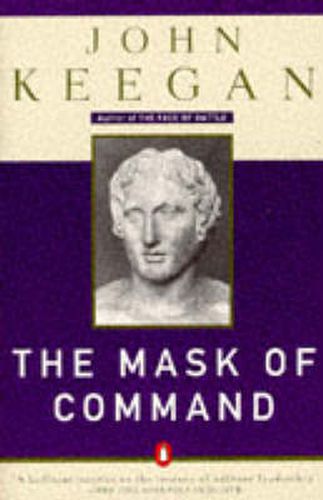 The Mask of Command: Alexander the Great, Wellington, Ulysses S. Grant, Hitler, and the Nature of Lea dership