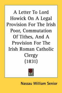 Cover image for A Letter to Lord Howick on a Legal Provision for the Irish Poor, Commutation of Tithes, and a Provision for the Irish Roman Catholic Clergy (1831)