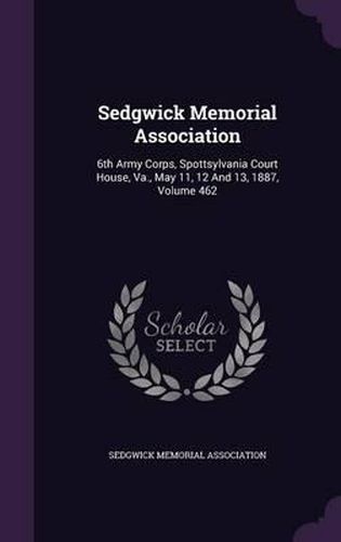 Cover image for Sedgwick Memorial Association: 6th Army Corps, Spottsylvania Court House, Va., May 11, 12 and 13, 1887, Volume 462