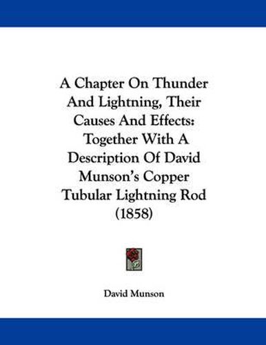 Cover image for A Chapter on Thunder and Lightning, Their Causes and Effects: Together with a Description of David Munson's Copper Tubular Lightning Rod (1858)