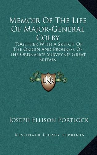 Memoir of the Life of Major-General Colby: Together with a Sketch of the Origin and Progress of the Ordnance Survey of Great Britain