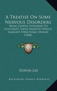 Cover image for A Treatise on Some Nervous Disorders: Being Chiefly Intended to Illustrate Those Varieties Which Simulate Structural Disease (1838)