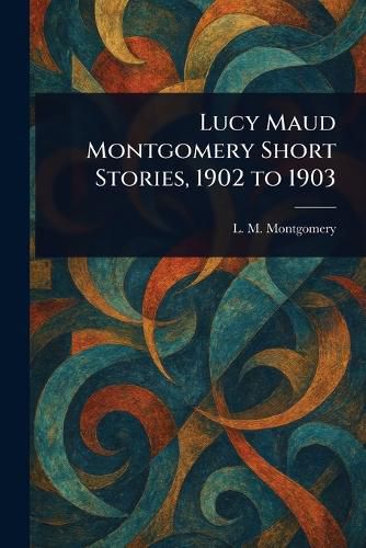 Cover image for Lucy Maud Montgomery Short Stories, 1902 to 1903