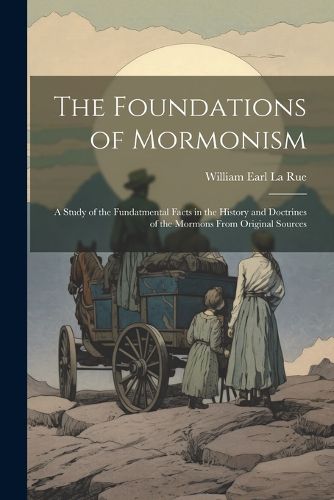 The Foundations of Mormonism; a Study of the Fundatmental Facts in the History and Doctrines of the Mormons From Original Sources