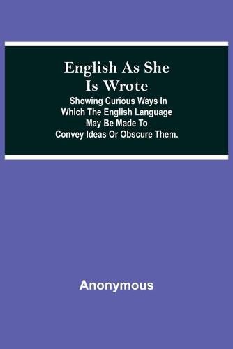 Cover image for English As She Is Wrote; Showing Curious Ways In Which The English Language May Be Made To Convey Ideas Or Obscure Them.