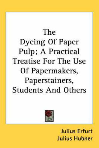 Cover image for The Dyeing of Paper Pulp; A Practical Treatise for the Use of Papermakers, Paperstainers, Students and Others