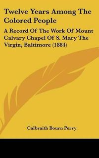 Cover image for Twelve Years Among the Colored People: A Record of the Work of Mount Calvary Chapel of S. Mary the Virgin, Baltimore (1884)