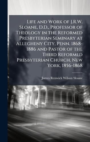 Cover image for Life and Work of J.R.W. Sloane, D.D., Professor of Theology in the Reformed Presbyterian Seminary at Allegheny City, Penn. 1868-1886 and Pastor of the Third Reformed Presbyterian Church, New York, 1856-1868