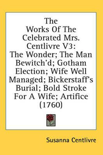 Cover image for The Works of the Celebrated Mrs. Centlivre V3: The Wonder; The Man Bewitch'd; Gotham Election; Wife Well Managed; Bickerstaff's Burial; Bold Stroke for a Wife; Artifice (1760)