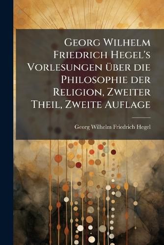 Cover image for Georg Wilhelm Friedrich Hegel's Vorlesungen Ber Die Philosophie Der Religion: Nebst Einer Schrift Ber Die Beweise Vom Dasen Gottes