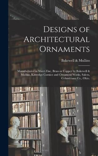 Cover image for Designs of Architectural Ornaments: Manufactured in Sheet Zinc, Brass or Copper by Bakewell & Mullins, Kittredge Cornice and Ornament Works, Salem, Columbiana Co., Ohio.