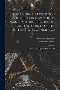 Cover image for The American Exhibition of the Arts, Inventions, Manufacturers, Products and Resources of the United States of America: London: to Be Opened May 1st, 1886