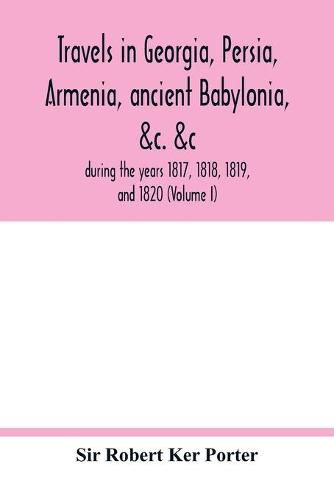 Travels in Georgia, Persia, Armenia, ancient Babylonia, &c. &c.: during the years 1817, 1818, 1819, and 1820 (Volume I)