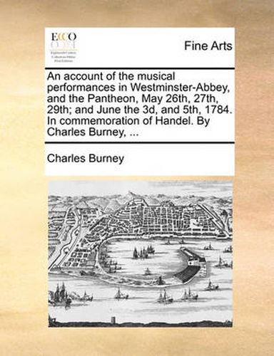 Cover image for An Account of the Musical Performances in Westminster-Abbey, and the Pantheon, May 26th, 27th, 29th; And June the 3D, and 5th, 1784. in Commemoration of Handel. by Charles Burney, ...