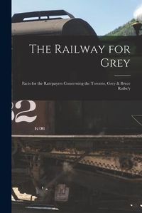 Cover image for The Railway for Grey [microform]: Facts for the Ratepayers Concerning the Toronto, Grey & Bruce Railw'y