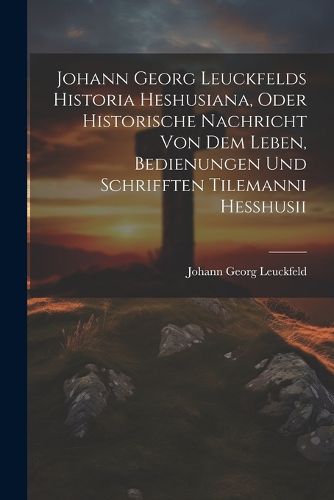 Johann Georg Leuckfelds Historia Heshusiana, Oder Historische Nachricht Von Dem Leben, Bedienungen Und Schrifften Tilemanni Hesshusii