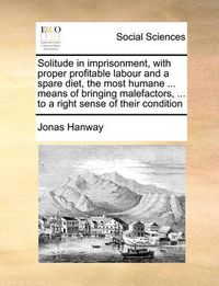 Cover image for Solitude in Imprisonment, with Proper Profitable Labour and a Spare Diet, the Most Humane ... Means of Bringing Malefactors, ... to a Right Sense of Their Condition