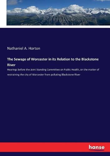 Cover image for The Sewage of Worcester in its Relation to the Blackstone River: Hearings before the Joint Standing Committee on Public Health, on the matter of restraining the city of Worcester from polluting Blackstone River