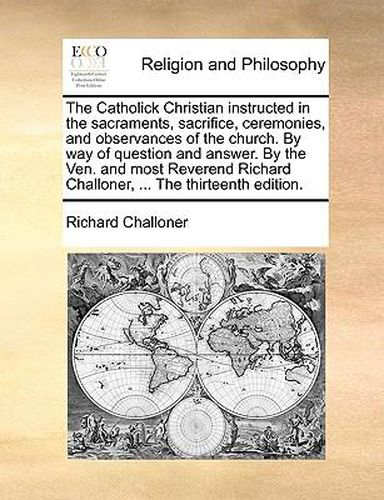 The Catholick Christian Instructed in the Sacraments, Sacrifice, Ceremonies, and Observances of the Church. by Way of Question and Answer. by the Ven. and Most Reverend Richard Challoner, ... the Thirteenth Edition.