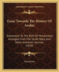 Cover image for Essay Towards the History of Arabia: Antecedent to the Birth of Mahommed, Arranged from the Tarikh Tebry, and Other Authentic Sources (1824)