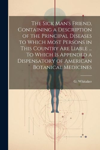 Cover image for The Sick Man's Friend, Containing a Description of the Principal Diseases to Which Most Persons in This Country Are Liable ... To Which is Appended a Dispensatory of American Botanical Medicines