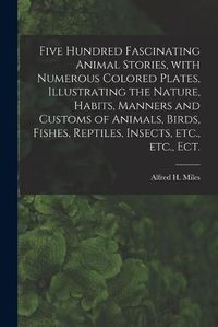 Cover image for Five Hundred Fascinating Animal Stories, With Numerous Colored Plates, Illustrating the Nature, Habits, Manners and Customs of Animals, Birds, Fishes, Reptiles, Insects, Etc., Etc., Ect.