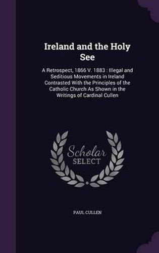 Cover image for Ireland and the Holy See: A Retrospect, 1866 V. 1883: Illegal and Seditious Movements in Ireland Contrasted with the Principles of the Catholic Church as Shown in the Writings of Cardinal Cullen