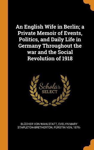 Cover image for An English Wife in Berlin; A Private Memoir of Events, Politics, and Daily Life in Germany Throughout the War and the Social Revolution of 1918