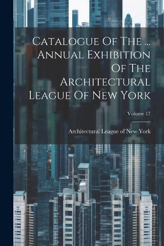 Cover image for Catalogue Of The ... Annual Exhibition Of The Architectural League Of New York; Volume 17