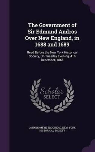 Cover image for The Government of Sir Edmund Andros Over New England, in 1688 and 1689: Read Before the New York Historical Society, on Tuesday Evening, 4th December, 1866