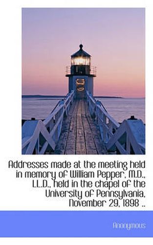 Cover image for Addresses Made at the Meeting Held in Memory of William Pepper, M.D., LL.D., Held in the Chapel of T