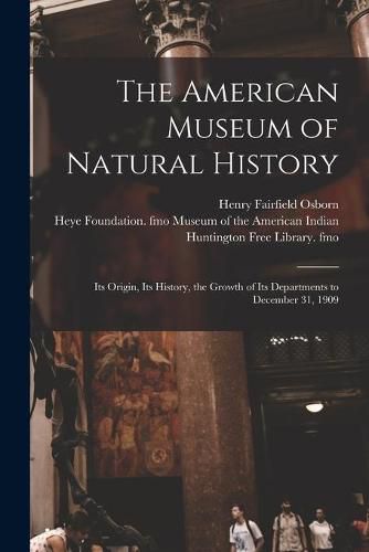 The American Museum of Natural History: Its Origin, Its History, the Growth of Its Departments to December 31, 1909