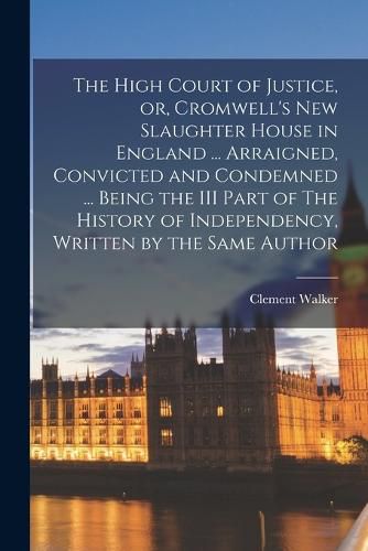 Cover image for The High Court of Justice, or, Cromwell's new Slaughter House in England ... Arraigned, Convicted and Condemned ... Being the III Part of The History of Independency, Written by the Same Author