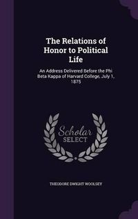 Cover image for The Relations of Honor to Political Life: An Address Delivered Before the Phi Beta Kappa of Harvard College, July 1, 1875