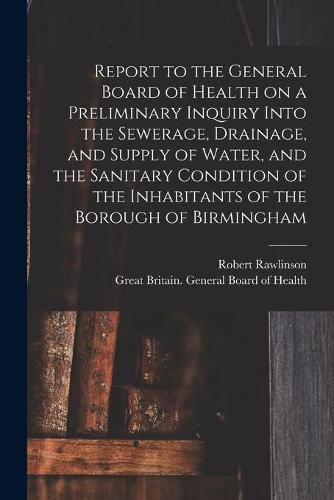 Cover image for Report to the General Board of Health on a Preliminary Inquiry Into the Sewerage, Drainage, and Supply of Water, and the Sanitary Condition of the Inhabitants of the Borough of Birmingham [electronic Resource]