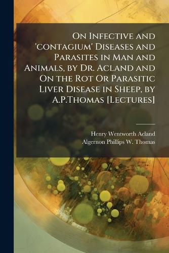Cover image for On Infective and 'contagium' Diseases and Parasites in Man and Animals, by Dr. Acland and On the Rot Or Parasitic Liver Disease in Sheep, by A.P.Thomas [Lectures]