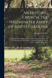 Cover image for An Historic Church, the Westminster Abbey of South Carolina: a Sketch of St. Philip's Church, Charleston, S.C., From the Establishment of the Church of England Under the Royal Charter of 1665 to July, 1897