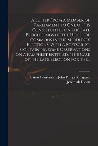 A Letter From a Member of Parliament to One of His Constituents, on the Late Proceedings of the House of Commons in the Middlesex Elections. With a Postscript, Containing Some Observations on a Pamphlet Entitled, "The Case of the Late Election for The...