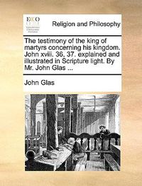 Cover image for The Testimony of the King of Martyrs Concerning His Kingdom. John XVIII. 36, 37. Explained and Illustrated in Scripture Light. by Mr. John Glas ...