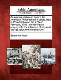 Cover image for An Oration, Delivered Before the American Philosophical Society, Held in Philadelphia on the 27th of February, 1786: Containing an Enquiry Into the Influence of Physical Causes Upon the Moral Faculty.