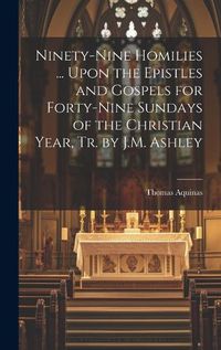 Cover image for Ninety-Nine Homilies ... Upon the Epistles and Gospels for Forty-Nine Sundays of the Christian Year, Tr. by J.M. Ashley