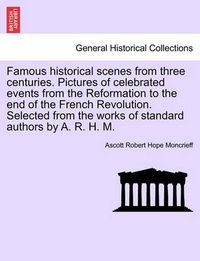 Cover image for Famous Historical Scenes from Three Centuries. Pictures of Celebrated Events from the Reformation to the End of the French Revolution. Selected from the Works of Standard Authors by A. R. H. M.